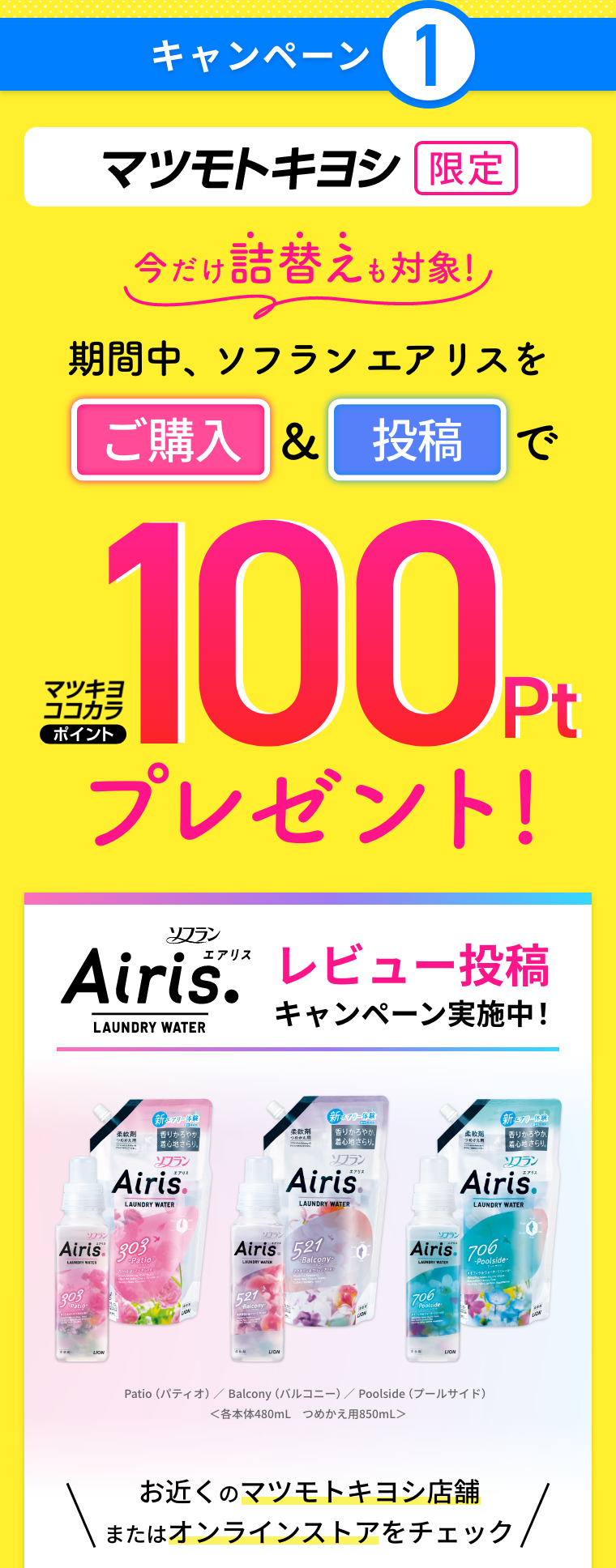キャンペーン1 マツモトキヨシ限定 今だけ詰替えも対象！期間中、ソフランエアリスをご購入&投稿でマツキヨココカラポイント100ptプレゼント！ ソフラン エアリス レビュー投稿キャンペーン実施中！お近くのマツモトキヨシ店舗またはオンラインストアをチェック