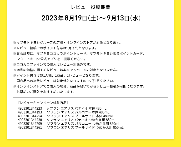 レビュー投稿期間 2023年8月19日(土)～9月13日(水) ※マツモトキヨシグループの店舗・オンラインストアが対象となります。※レビュー投稿でのポイント付与は9月下旬となります。 ※お会計時に、マツキヨココカラポイントカード、マツモトキヨシ現金ポイントカード、マツモトキヨシ公式アプリをご提示ください。 ※ココカラファインでの購入はレビュー対象外です。 ※商品の価格に関するレビューは本キャンペーンの対象となりません。 ※ポイント付与はお1人様、1商品、1レビューとなります。同商品への複数レビューは対象外となりますのでご注意ください。 ※オンラインストアでご購入の場合、商品が届いてからレビュー投稿が可能になります。お早めのご購入をおすすめいたします。 【レビューキャンペーン対象商品】 4903301344223 ソフラン エアリス パティオ 本体 480mL 4903301344193 ソフラン エアリス バルコニー本体 480mL 4903301344254 ソフラン エアリス プールサイド 本体 480mL 4903301344230 ソフラン エアリス パティオ つめかえ用 850mL 4903301344209 ソフラン エアリス バルコニー つめかえ用 850mL 4903301344261 ソフラン エアリス プールサイド つめかえ用 850mL