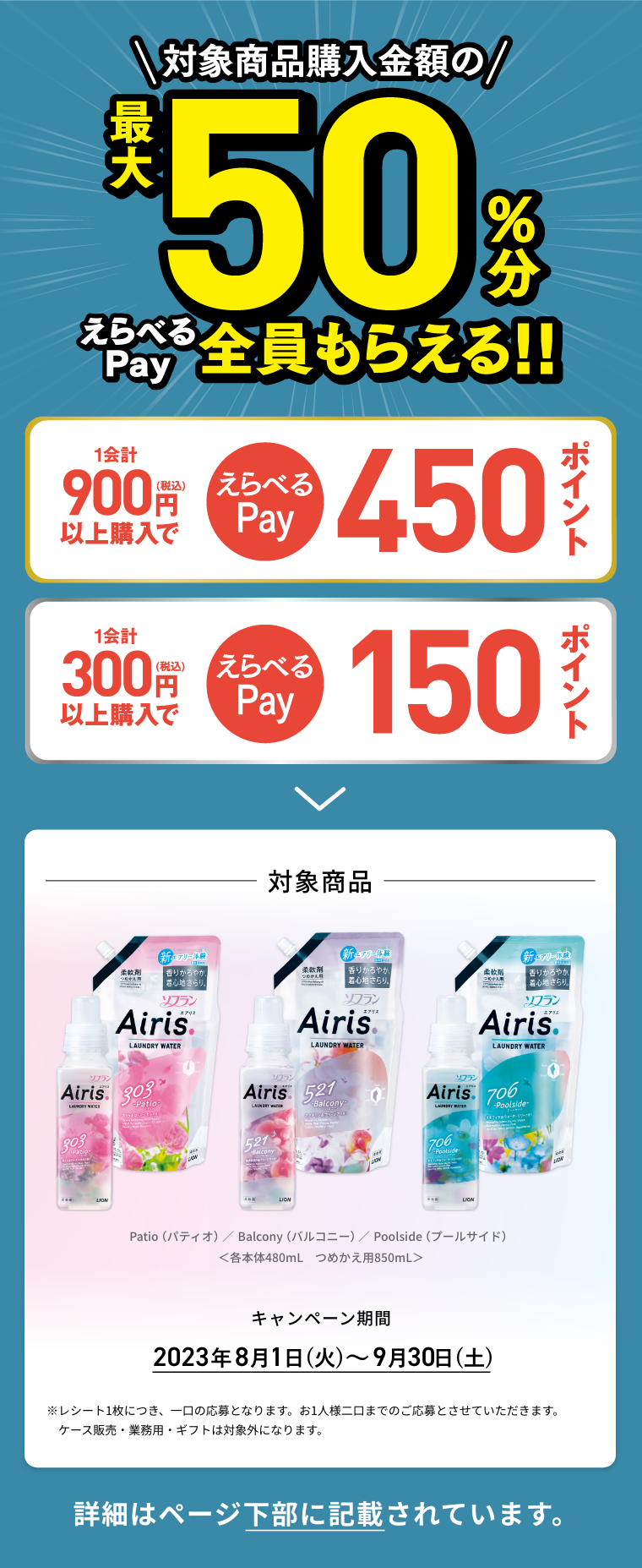対象商品購入金額の最大50%分えらべるPay全員もらえる!! 1会計900円(税込)以上購入でえらべるPay450ポイント,1会計300円(税込)以上購入でえらべるPay150ポイント 対象商品 Patio（パティオ） Balcony（バルコニー） Poolside（プールサイド） 各本体480mL つめかえ用850mL キャンペーン期間 2023年8月1日(火)～9月30日(土) ※レシート1枚につき、一口の応募となります。お1人様二口までのご応募とさせていただきます。ケース販売・業務用・ギフトは対象外になります。詳細はページ下部に記載されています。