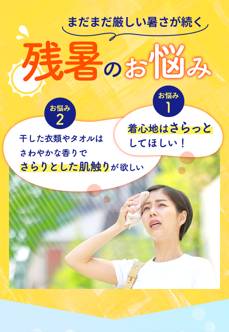 まだまだ厳しい暑さが続く残暑のお悩み。 お悩み1 着心地はさらっとしてほしい！ お悩み2 干した衣類やタオルはさわやかな香りでさらりとした肌触りが欲しい