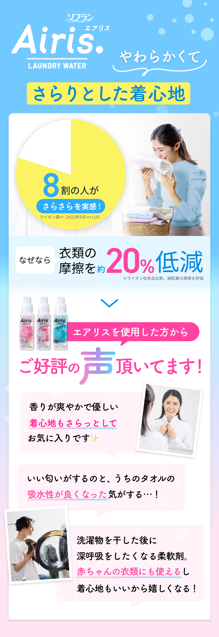 ソフラン Airis やわらかくてさらりとした着心地 8割の人がさらさらを実感！ ※ライオン調べ（2022年5月 n=110） なぜなら衣類の摩擦を約20%低減 ※ライオン従来品比較、綿肌着の摩擦を評価 エアリスを使用した方からご好評の声頂いています！ 香りが爽やかで優しい、着心地もさらっとしてお気に入りです いい匂いがするのと、うちのタオルの吸水性が良くなった気がする…！ 洗濯物を干した後に深呼吸をしたくなる柔軟剤。赤ちゃんの衣類にも使えるし着心地もいいから嬉しくなる！