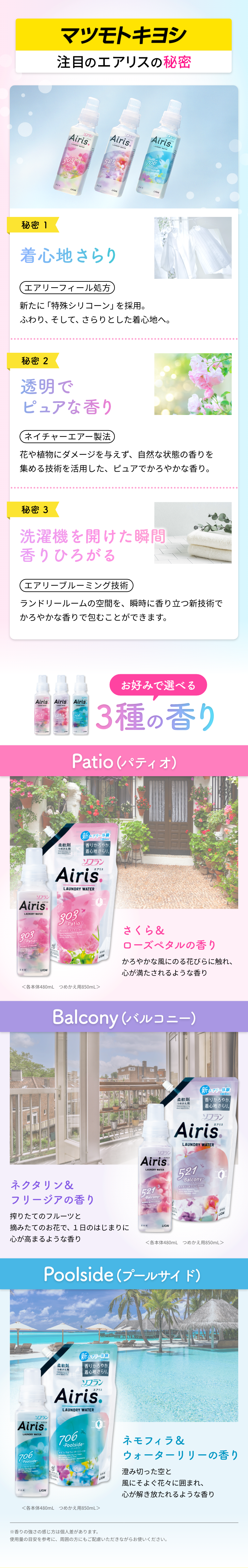 マツモトキヨシ注目のエアリスの秘密。 秘密1:着心地さらり エアリーフィール処方 新たに「特殊シリコーン」を採用。ふわり、そして、さらりとした着心地へ。 秘密2:透明でピュアな香り ネイチャーエアー製法 花や植物にダメージを与えず、自然な状態の香りを集める技術を活用した、ピュアでかろやかな香り。 秘密3:洗濯機を開けた瞬間香りひろがる エアリーブルーミング技術 ランドリールームの空間を、瞬時に香り立つ新技術でかろやかな香りで包むことができます。 お好みで選べる3種の香り。 Patio(パティオ):さくら＆ローズペタルの香り。かろやかな風にのる花びらに触れ、心が満たされるような香り Balcony(バルコニー):ネクタリン＆フリージアの香り。搾りたてのフルーツと摘みたてのお花で、１日のはじまりに心が高まるような香り Poolside(プールサイド):ネモフィラ＆ウォーターリリーの香り。澄み切った空と風にそよぐ花々に囲まれ、心が解き放たれるような香り ※香りの強さの感じ方は個人差があります。使用量の目安を参考に、周囲の方にもご配慮いただきながらお使いください。