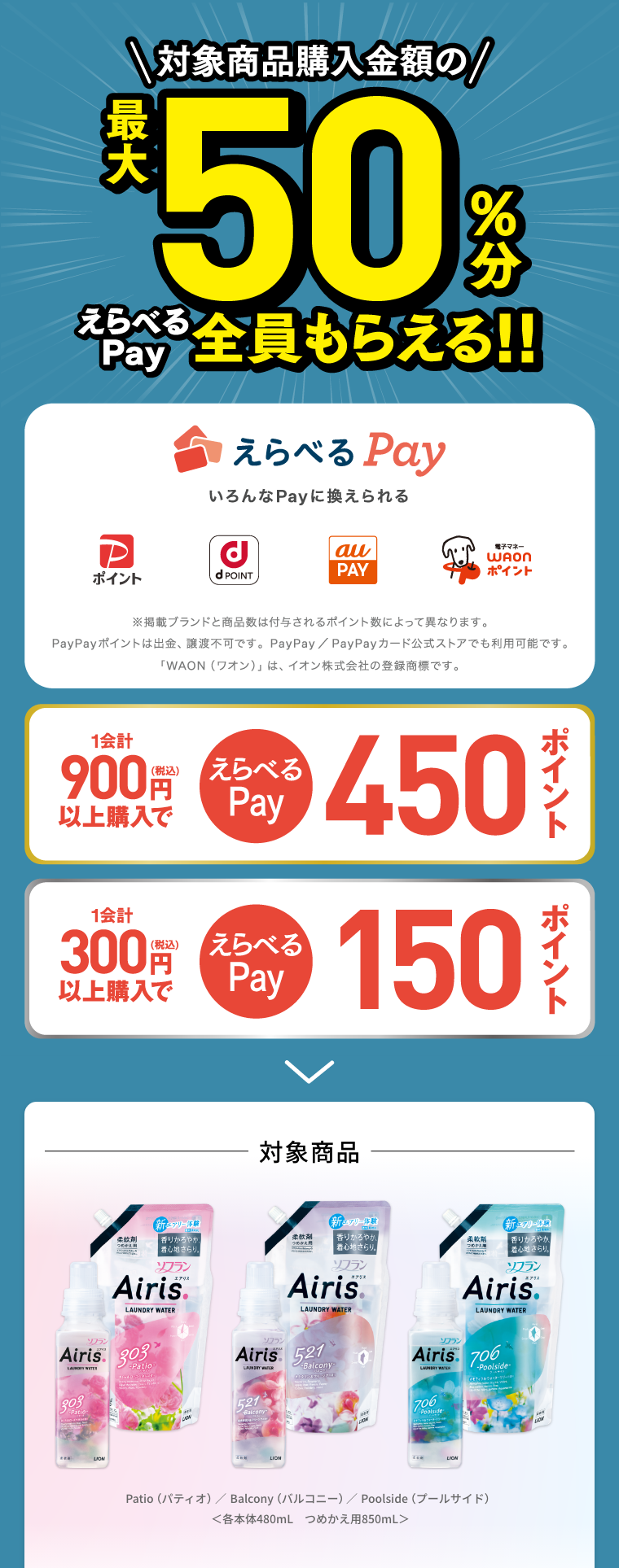 対象商品購入金額の最大50%分えらべるPay全員もらえる！えらべるPay いろんなPayに換えられる。（Pポイント・dPOINT・auPAY・WAONポイント） ※掲載ブランドと商品数は付与されるポイント数によって異なります。PayPayポイントは出金、譲渡不可です。PayPay/PayPayカード公式ストアでもご利用可能です。「WAON(ワオン)」はイオン株式会社の商標登録です。 1会計900円(税込)以上購入でえらべるPay450ポイント,1会計300円(税込)以上購入でえらべるPay150ポイント 対象商品はPatio（パティオ） Balcony（バルコニー） Poolside（プールサイド） 各本体480mL つめかえ用850mL