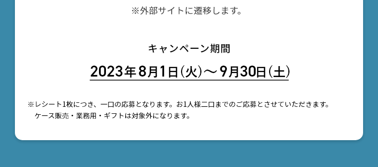 キャンペーン期間 2023年8月1日(火)～9月30日(土)※レシート1枚につき、一口の応募となります。お1人様二口までのご応募とさせていただきます。ケース販売・業務用・ギフトは対象外になります。