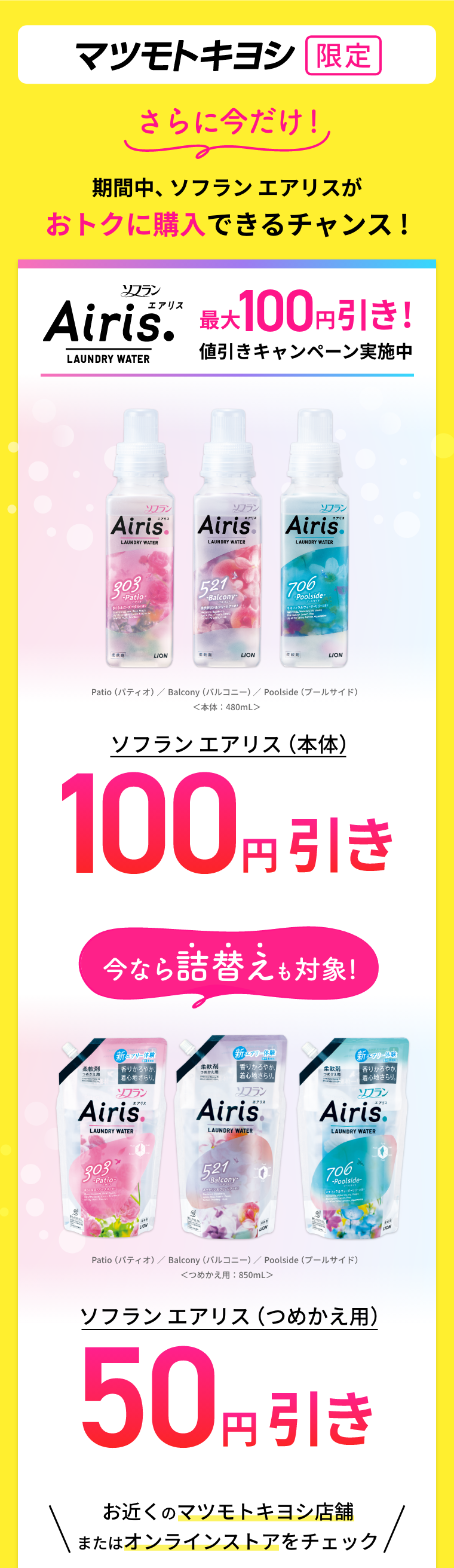 マツモトキヨシ限定 さらに今だけ！期間中ソフラン エアリスがおトクに購入できるチャンス !ソフランAiris最大100円引き！ ソフラン エアリス（本体）100円引き 今なら詰替えも対象！ソフラン エアリス（つめかえ用）50円引き 対象商品 Patio（パティオ） Balcony（バルコニー） Poolside（プールサイド） 各本体480mL つめかえ用850mL お近くのマツモトキヨシ店舗またはオンラインストアをチェック