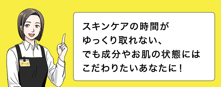 スキンケアの時間がゆっくり取れない、でも成分やお肌の状態にはこだわりたいあなたに!