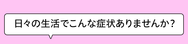 日々の生活でこんな症状ありませんか？