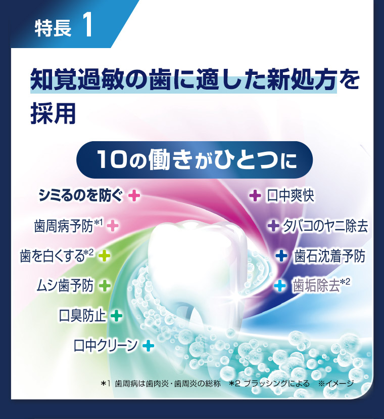 特長1 知覚過敏の歯に適した新処方を採用 10の働きがひとつに *1 歯周病は歯肉炎・歯周炎の総称 *2 ブラッシングによる ※イメージ
