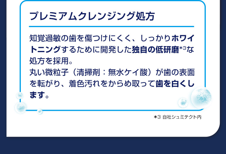 プレミアムクレンジング処方 知覚過敏の歯を傷つけにくく、しっかりホワイトニングするために開発した独自の低研磨*3な処方を採用。丸い微粒子（清掃剤：無水ケイ酸）が歯の表面を転がり、着色汚れをからめ取って歯を白くします。 *3自社シュミテクト内