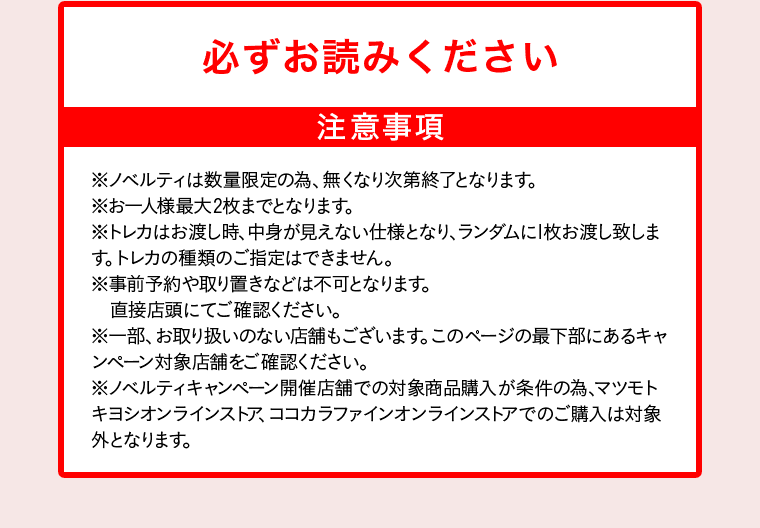 必ずお読みください 注意事項 ※ノベルティは数量限定の為、無くなり次第終了となります。 ※お一人様最大2枚までとなります。 ※トレカはお渡し時、中身が見えない仕様となり、ランダムに1枚お渡し致します。トレカの種類のご指定はできません。 ※事前予約や取り置きなどは不可となります。直接店頭にてご確認ください。 ※一部、お取り扱いのない店舗もございます。このページの最下部にあるキャンペーン対象店舗をご確認ください。 ※ノベルティキャンペーン開催店舗での対象商品購入が条件の為、マツモトキヨシオンラインストア、ココカラファインオンラインストアでのご購入は対象外となります。