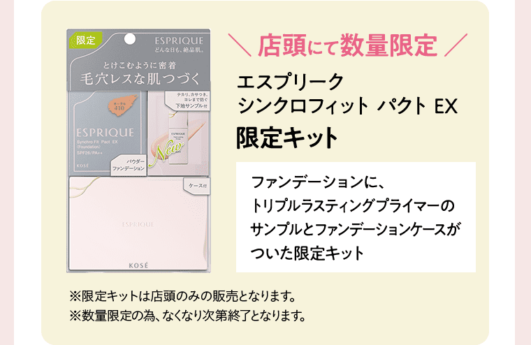 店頭にて数量限定 エスプリーク シンクロフィット パクト EX 限定キット ファンデーションに、トリプルラスティングプライマーのサンプルとファンデーションケースがついた限定キット ※限定キットは店頭のみの販売となります。 ※数量限定の為、なくなり次第終了となります。