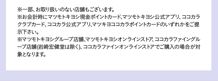 ※一部、お取り扱いのない店舗もございます。 ※お会計時にマツモトキヨシ現金ポイントカード、マツモトキヨシ公式アプリ、ココカラクラブカード、ココカラ公式アプリ、マツキヨココカラポイントカードのいずれかをご提示下さい。 ※マツモトキヨシグループ店舗、マツモトキヨシオンラインストア、ココカラファイングループ店舗(岩崎宏健堂は除く)、ココカラファインオンラインストアでご購入の場合が対象となります。