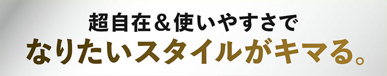 超自在 & 使いやすさでなりたいスタイルがキマる。