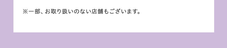 ※一部、お取り扱いのない店舗もございます。