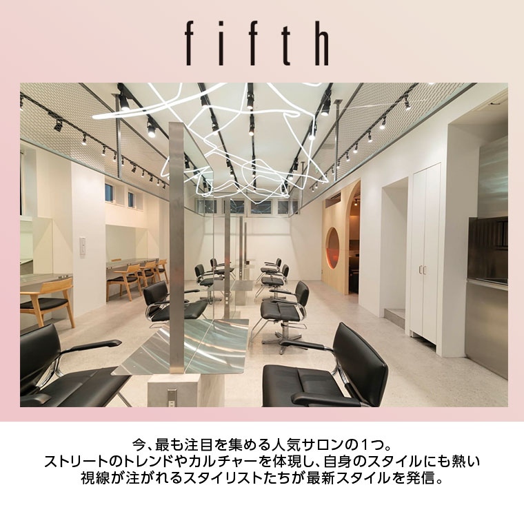 【fifth】今、最も注目を集める人気サロンの１つ。ストリートのトレンドやカルチャーを体現し、自身のスタイルにも熱い視線が注がれるスタイリストたちが最新スタイルを発信。