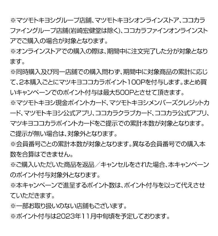 ※マツモトキヨシグループ店舗、マツモトキヨシオンラインストア、ココカラファイングループ店舗(岩崎宏健堂は除く)、ココカラファインオンラインストアでご購入の場合が対象となります。※オンラインストアでの購入の際は、期間中に注文完了した分が対象となります。※同時購入及び同一店舗での購入問わず、期間中に対象商品の累計に応じて、2本購入ごとにマツキヨココカラポイント100Pを付与します。まとめ買いキャンペーンでのポイント付与は最大500Pとさせて頂きます。※マツモトキヨシ現金ポイントカード、マツモトキヨシメンバーズクレジットカード、マツモトキヨシ公式アプリ、ココカラクラブカード、ココカラ公式アプリ、マツキヨココカラポイントカードをご提示での累計本数が対象となります。ご提示が無い場合は、対象外となります。※会員番号ごとの累計本数が対象となります。異なる会員番号での購入本数を合算はできません。※ご購入いただいた商品を返品／キャンセルをされた場合、本キャンペーンのポイント付与対象外となります。※本キャンペーンで進呈するポイント数は、ポイント付与を以って代えさせていただきます。※一部お取り扱いのない店舗もございます。※ポイント付与は2023年11月中旬頃を予定しております。