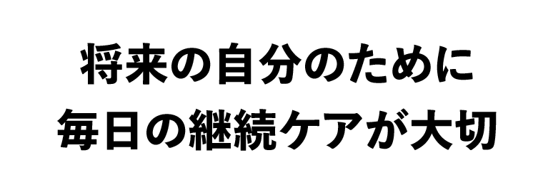 将来の自分のために毎日の継続ケアが大切