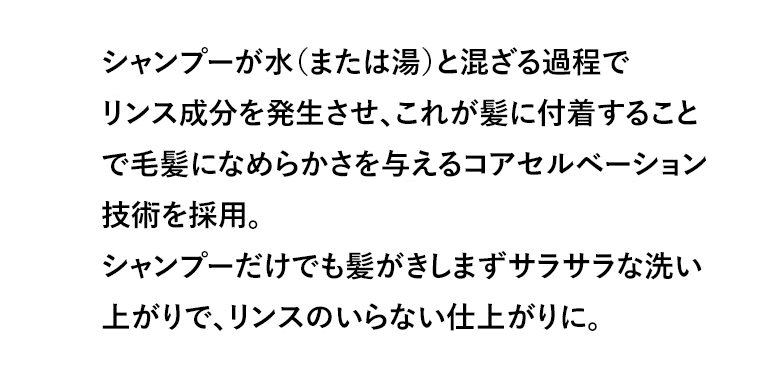 シャンプーが水（または湯）と混ざる過程でリンス成分を発生させ、これが髪に付着することで毛髪になめらかさを与えるコアセルベーション技術を採用。シャンプーだけでも髪がきしまずサラサラな洗い上がりで、リンスのいらない仕上がりに。