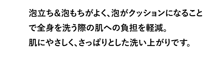 泡立ち＆泡もちがよく、泡がクッションになることで全身を洗う際の肌への負担を軽減。肌にやさしく、さっぱりとした洗い上がりです。