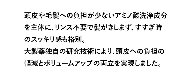 頭皮や毛髪への負担が少ないアミノ酸洗浄成分を主体に、リンス不要で髪がきしまず、すすぎ時のスッキリ感も格別。大製薬独自の研究技術により、頭皮への負担の軽減とボリュームアップの両立を実現しました。
