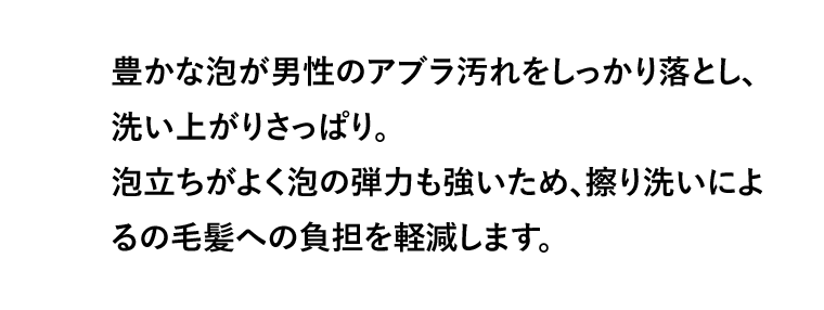 豊かな泡が男性のアブラ汚れをしっかり落とし、洗い上がりさっぱり。泡立ちがよく泡の弾力も強いため、擦り洗いによるの毛髪への負担を軽減します。