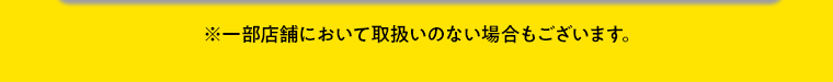 ※一部店舗において取扱いのない場合もございます。