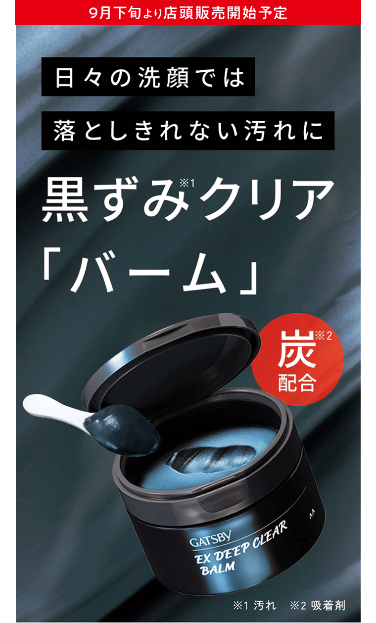 9月下旬より店頭販売開始予定 日々の洗顔では落としきれない汚れに 黒ずみ※1クリア「バーム」炭※2配合  ※1汚れ ※2吸着剤