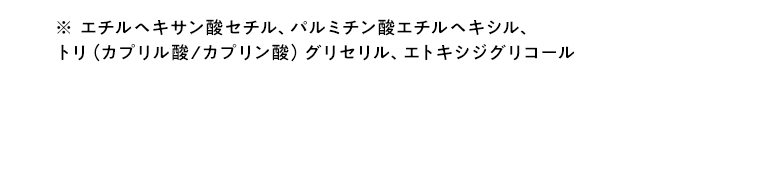 ※エチルヘキサン酸セチル、パルミチン酸エチルヘキシル、トリ(カプリル酸/カプリン酸)グリセリル、エトキシジグリコール