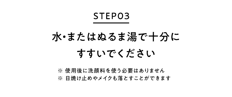 STEP03 水・またはぬるま湯で十分にすすいでください ※使用後に洗顔料を使う必要はありません ※日焼け止めやメイクも落とすことができます