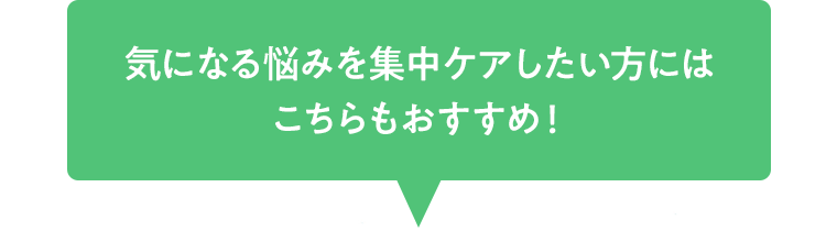 気になる悩みを集中ケアしたい方にはこちらもおすすめ ！