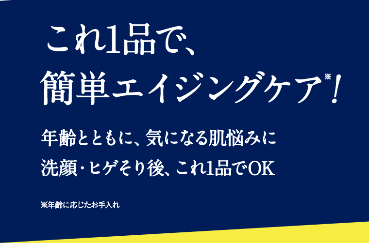 これ1品で、簡単エイジングケア※！　年齢とともに、気になる肌悩みに 洗顔・ヒゲそり後、これ1品でOK　※年齢に応じたお手入れ
