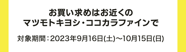 お買い求めはお近くのマツモトキヨシ・ココカラファインで 対象期間：2023年9月16日(土)?10月15日(日)