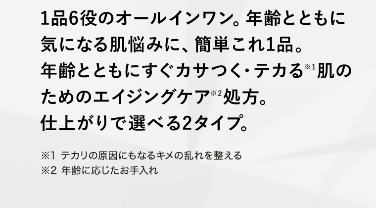 1品6役のオールインワン。年齢とともに気になる肌悩みに、簡単これ1品。年齢とともにすぐカサつく・テカる※1肌のためのエイジングケア※2処方。仕上がりで選べる2タイプ。