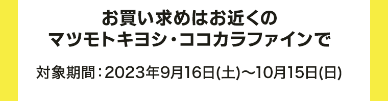お買い求めはお近くのマツモトキヨシ・ココカラファインで 対象期間：2023年9月16日～10月15日(日)