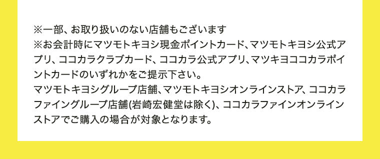 ※一部、お取り扱いのない店舗もございます※お会計時にマツモトキヨシ現金ポイントカード、マツモトキヨシ公式アプリ、ココカラクラブカード、ココカラ公式アプリ、マツキヨココカラポイントカードのいずれかをご提示下さい。マツモトキヨシグループ店舗、マツモトキヨシオンラインストア、ココカラファイングループ店舗(岩崎宏健堂は除く)、ココカラファインオンラインストアでご購入の場合が対象となります。