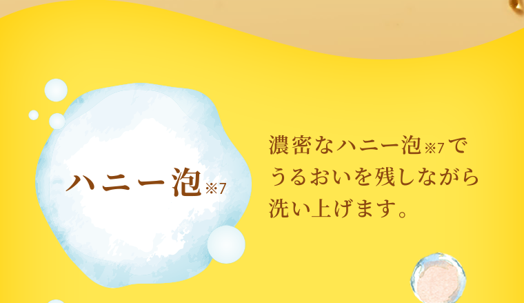 ハニー泡 濃密なハニー泡でうるおいを残しながら 洗い上げます。