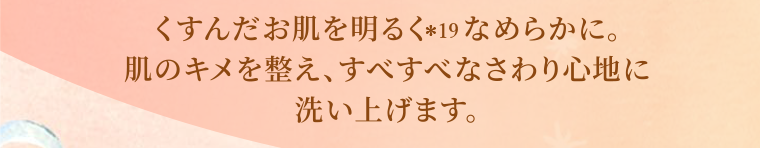 くすんだお肌を明るくなめらかに。肌のキメを整え、すべすべなさわり心地に洗い上げます。