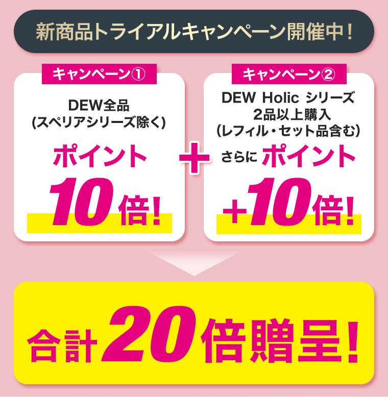 新商品トライアルキャンペーン開催中！キャンペーン①DEW全品(スペリアシリーズ除く)ポイント10倍！ キャンペーン②DEW Holic シリーズ2品以上購入（レフィル・セット品含む）さらにポイント+10倍！合計20倍贈呈！
