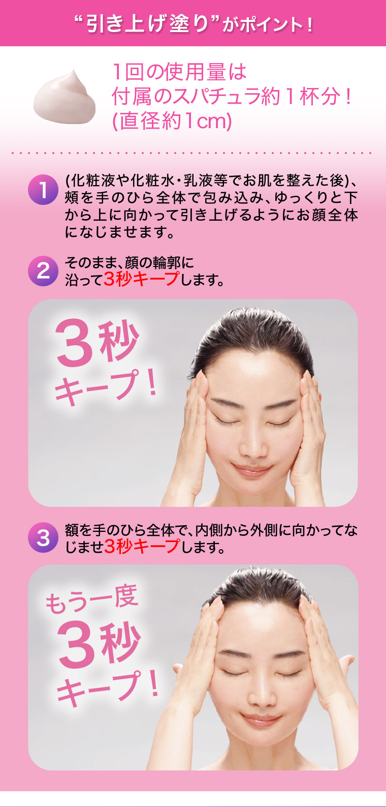 “引き上げ塗り”がポイント！1回の使用量は付属のスパチュラ約１杯分！(直径約1cm)  1.(化粧液や化粧水・乳液等でお肌を整えた後)、頰を手のひら全体で包み込み、ゆっくりと下から上に向かって引き上げるようにお顔全体になじませます。 2.そのまま、顔の輪郭に沿って3秒キープします。 3.額を手のひら全体で、内側から外側に向かってなじませ3秒キープします。