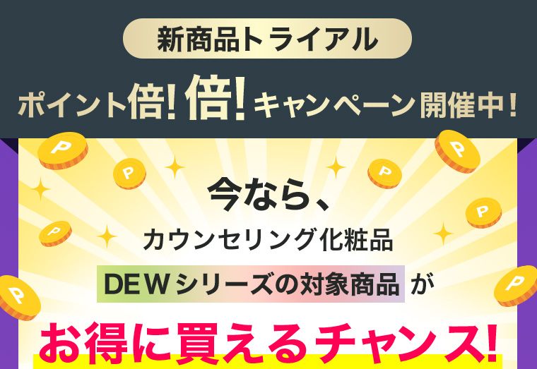 新商品トライアル ポイント倍！倍！キャンペーン開催中！今なら、カウンセリング化粧品DEWシリーズの対象商品がお得に買えるチャンス！