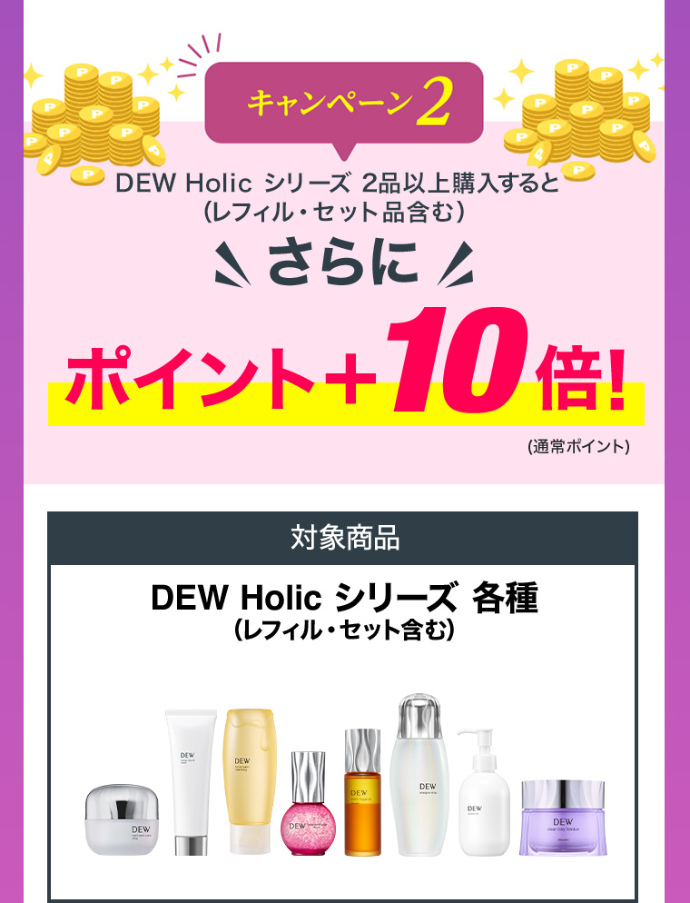 キャンペーン2 DEW Holic シリーズ 2品以上購入すると（レフィル・セット品含む）さらにポイント+10倍！(通常ポイント) 対象商品 DEW Holic シリーズ 各種（レフィル・セット含む）