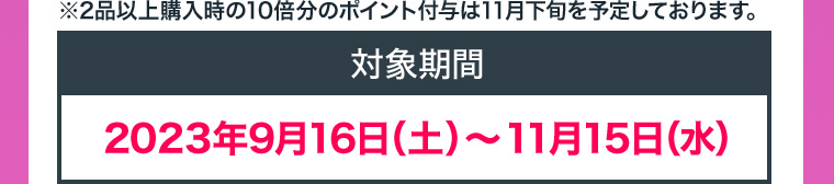 ※2品以上購入時の10倍分のポイント付与は11月下旬を予定しております。対象期間 2023年9月16日（土）〜11月15日（水）