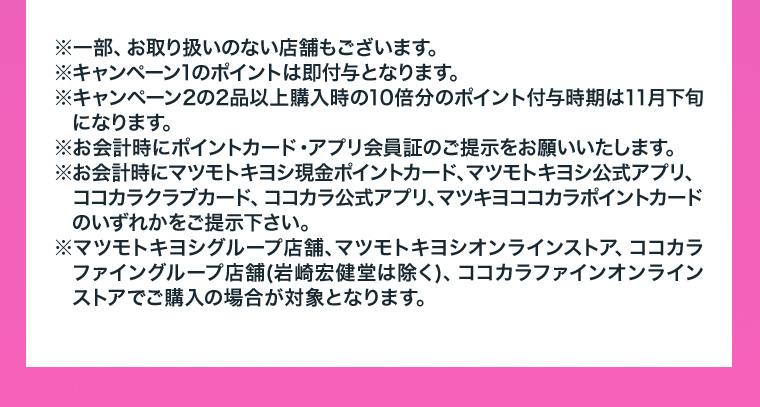 ※一部、お取り扱いのない店舗もございます。※キャンペーン1のポイントは即付与となります。※キャンペーン2の2品以上購入時の10倍分のポイント付与時期は11月下旬になります。※お会計時にポイントカード・アプリ会員証のご提示をお願いいたします。※お会計時にマツモトキヨシ現金ポイントカード、マツモトキヨシ公式アプリ、ココカラクラブカード、ココカラ公式アプリ、マツキヨココカラポイントカードのいずれかをご提示下さい。※マツモトキヨシグループ店舗、マツモトキヨシオンラインストア、ココカラファイングループ店舗(岩崎宏健堂は除く)、ココカラファインオンラインストアでご購入の場合が対象となります。