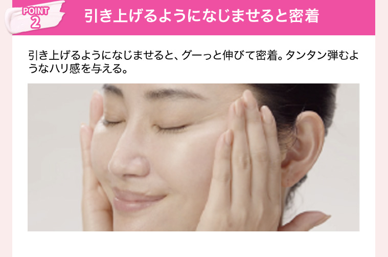 POINT2 引き上げるようになじませると密着 引き上げるようになじませると、グーっと伸びて密着。タンタン弾むようなハリ感を与える。