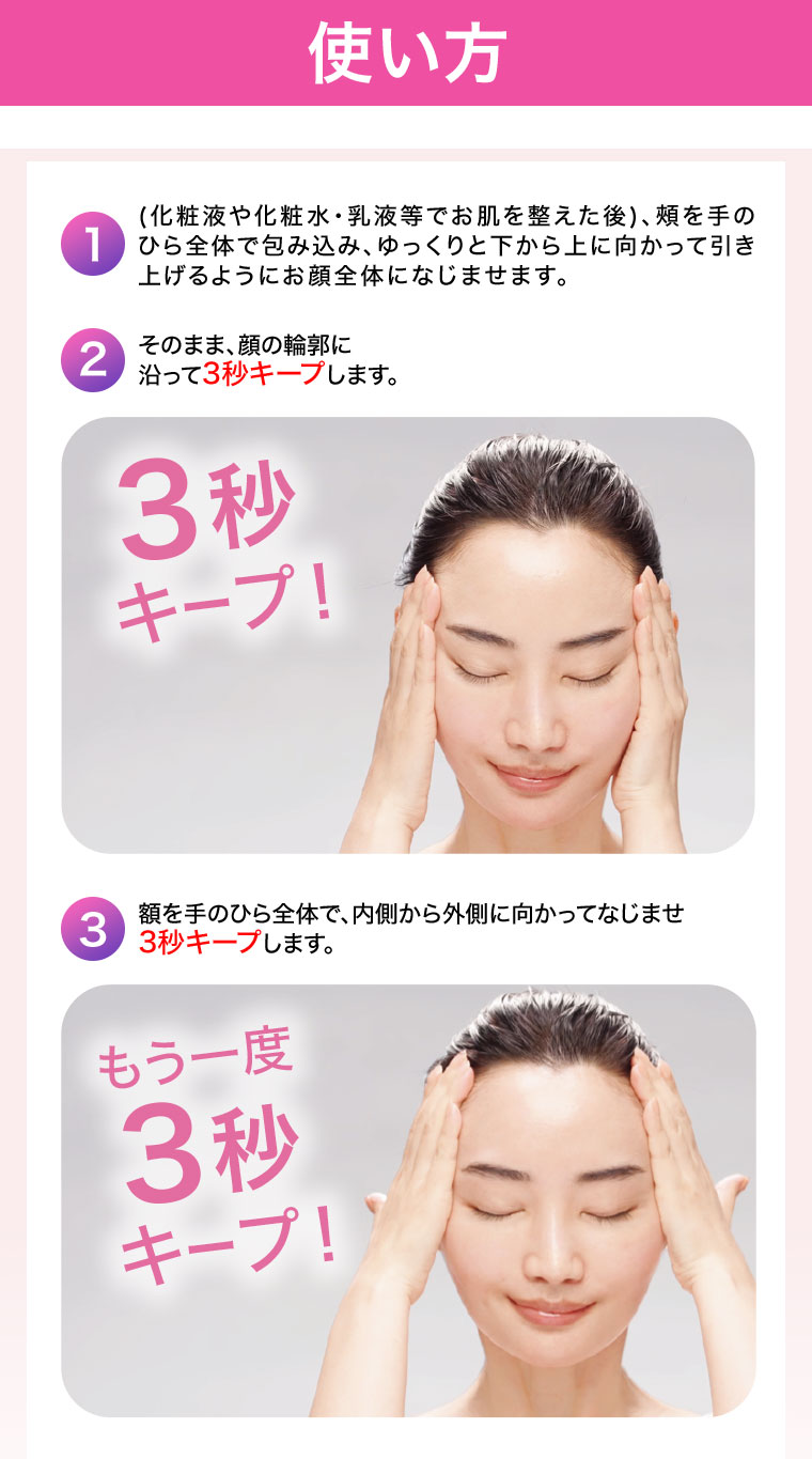 使い方 1.(化粧液や化粧水・乳液等でお肌を整えた後)、頰を手のひら全体で包み込み、ゆっくりと下から上に向かって引き上げるようにお顔全体になじませます。 2.そのまま、顔の輪郭に沿って3秒キープします。 3.額を手のひら全体で、内側から外側に向かってなじませ3秒キープします。