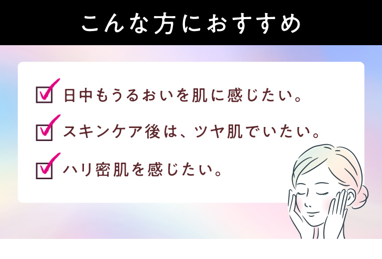 こんな方におすすめ 日中もうるおいを肌に感じたい。 スキンケア後は、ツヤ肌でいたい。ハリ密肌を感じたい。
