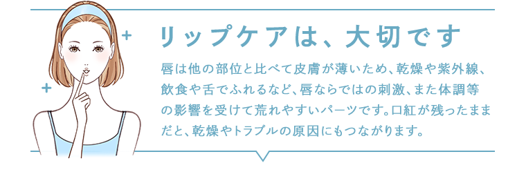 リップケアは、大切です 唇は他の部位と比べて皮膚が薄いため、乾燥や紫外線、飲食や舌でふれるなど、唇ならではの刺激、また体調等の影響を受けて荒れやすいパーツです。口紅が残ったままだと、乾燥やトラブルの原因にもつながります。