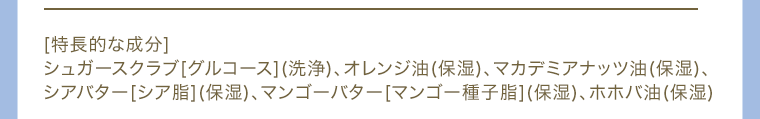 [特長的な成分]シュガースクラブ[グルコース](洗浄)、オレンジ油(保湿)、マカデミアナッツ油(保湿)、シアバター[シア脂](保湿)、マンゴーバター[マンゴー種子脂](保湿)、ホホバ油(保湿)