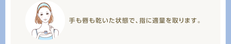 手も唇も乾いた状態で、指に適量を取ります。