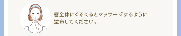 唇全体にくるくるとマッサージするように塗布してください。